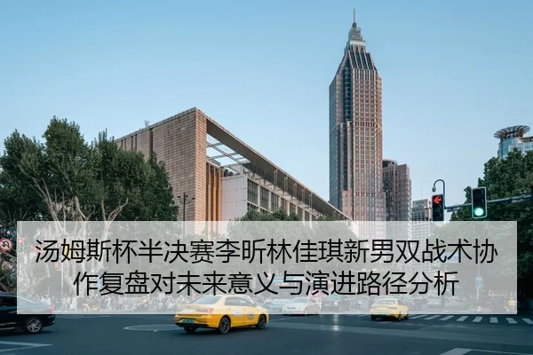 汤姆斯杯半决赛李昕林佳琪新男双战术协作复盘对未来意义与演进路径分析（kaiyun）